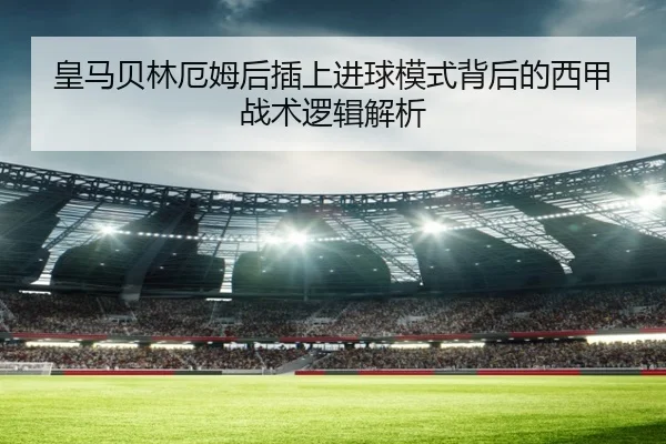 皇马贝林厄姆后插上进球模式背后的西甲战术逻辑解析