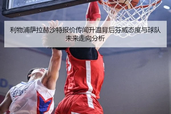 利物浦萨拉赫沙特报价传闻升温背后芬威态度与球队未来走向分析