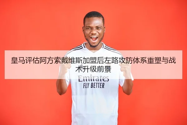 皇马评估阿方索戴维斯加盟后左路攻防体系重塑与战术升级前景